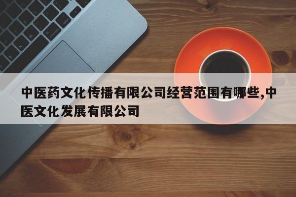 中医药文化传播有限公司经营范围有哪些,中医文化发展有限公司