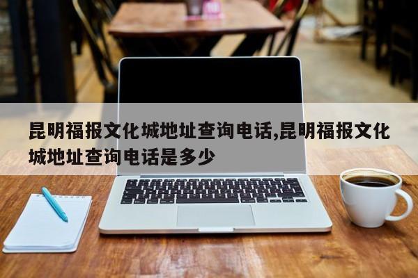 昆明福报文化城地址查询电话,昆明福报文化城地址查询电话是多少