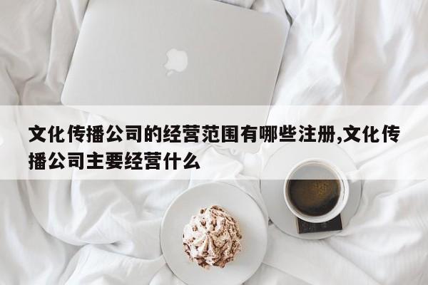 文化传播公司的经营范围有哪些注册,文化传播公司主要经营什么