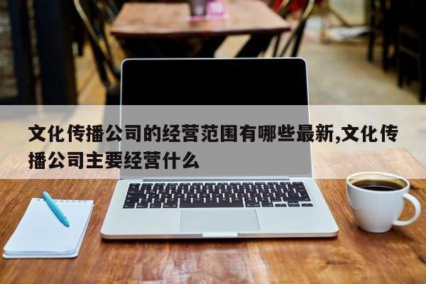 文化传播公司的经营范围有哪些最新,文化传播公司主要经营什么