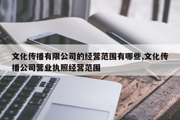 文化传播有限公司的经营范围有哪些,文化传播公司营业执照经营范围