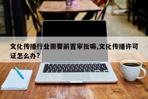 文化传播行业需要前置审批嘛,文化传播许可证怎么办?
