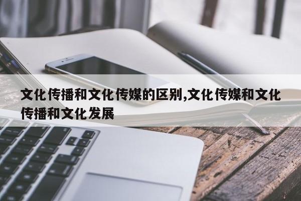 文化传播和文化传媒的区别,文化传媒和文化传播和文化发展